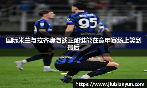 国际米兰与拉齐奥激战正酣谁能在意甲赛场上笑到最后